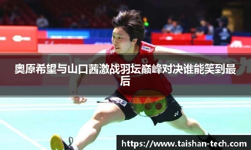 奥原希望与山口茜激战羽坛巅峰对决谁能笑到最后